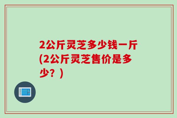 2公斤灵芝多少钱一斤(2公斤灵芝售价是多少？)