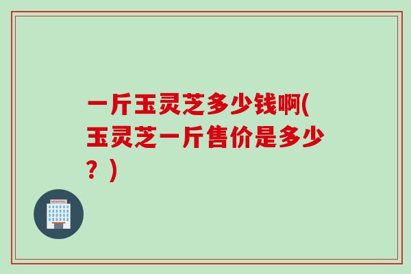 一斤玉灵芝多少钱啊(玉灵芝一斤售价是多少？)