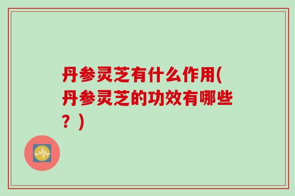 丹参灵芝有什么作用(丹参灵芝的功效有哪些？)