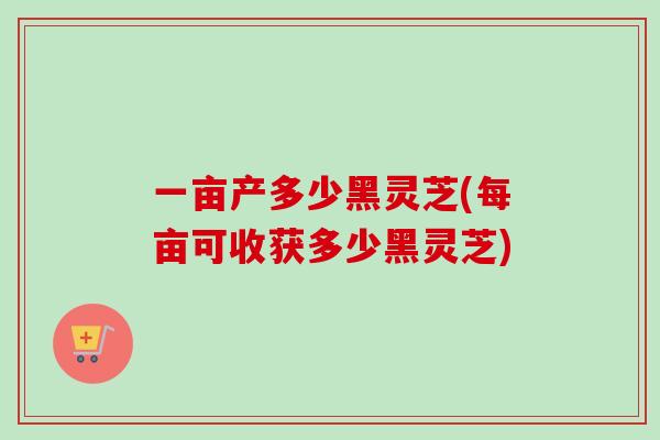 一亩产多少黑灵芝(每亩可收获多少黑灵芝)