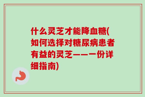 什么灵芝才能降血糖(如何选择对糖尿病患者有益的灵芝——一份详细指南)