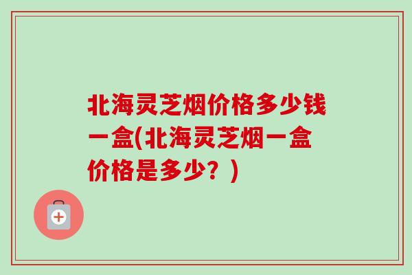 北海灵芝烟价格多少钱一盒(北海灵芝烟一盒价格是多少？)