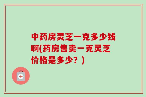 房灵芝一克多少钱啊(药房售卖一克灵芝价格是多少？)