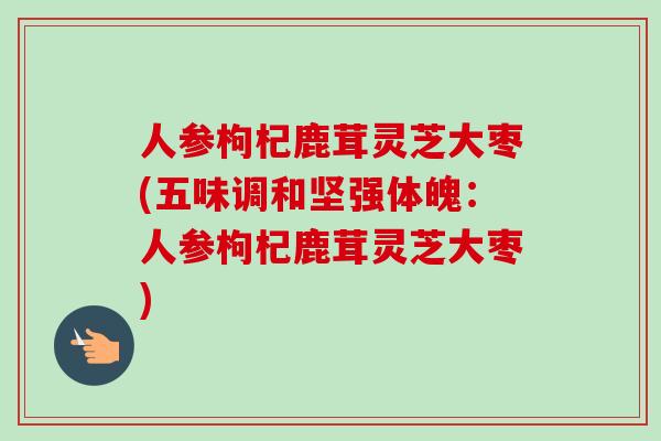 人参枸杞鹿茸灵芝大枣(五味调和坚强体魄：人参枸杞鹿茸灵芝大枣)