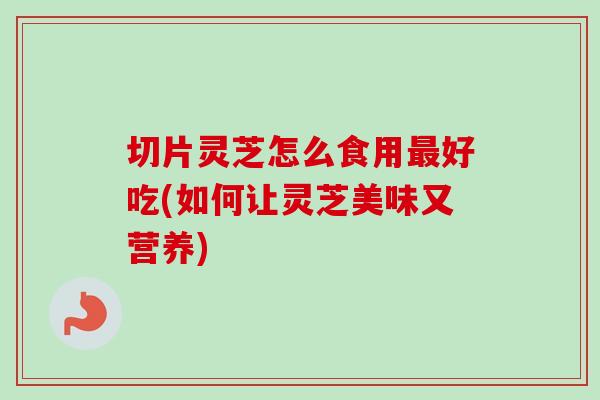 切片灵芝怎么食用好吃(如何让灵芝美味又营养)
