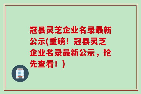 冠县灵芝企业名录新公示(重磅！冠县灵芝企业名录新公示，抢先查看！)