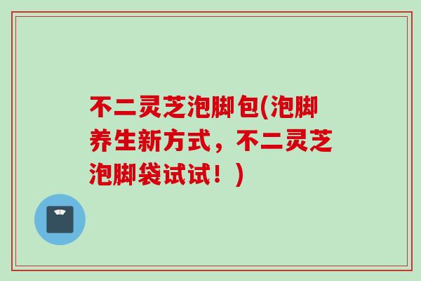 不二灵芝泡脚包(泡脚养生新方式，不二灵芝泡脚袋试试！)