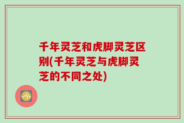千年灵芝和虎脚灵芝区别(千年灵芝与虎脚灵芝的不同之处)