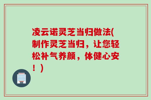 凌云诺灵芝当归做法(制作灵芝当归，让您轻松补气养颜，体健心安！)