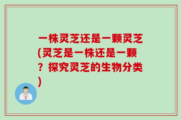 一株灵芝还是一颗灵芝(灵芝是一株还是一颗？探究灵芝的生物分类)