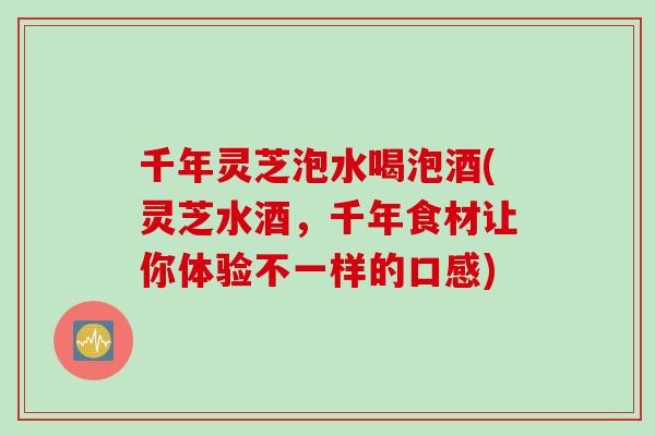 千年灵芝泡水喝泡酒(灵芝水酒，千年食材让你体验不一样的口感)