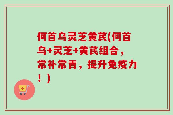 何首乌灵芝黄芪(何首乌+灵芝+黄芪组合，常补常青，提升免疫力！)