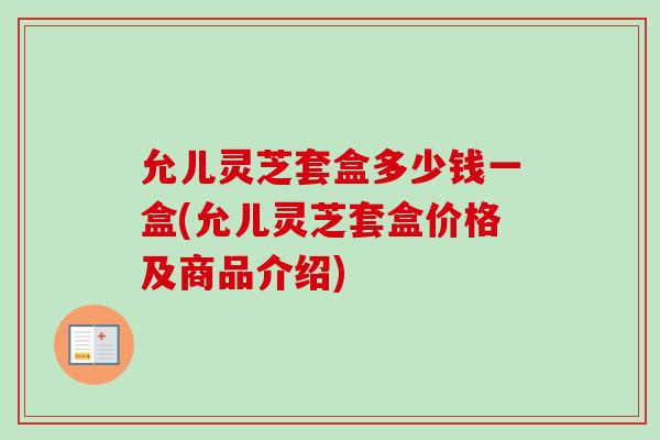 允儿灵芝套盒多少钱一盒(允儿灵芝套盒价格及商品介绍)