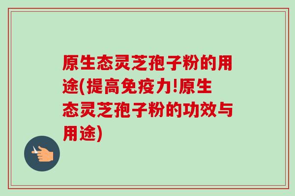 原生态灵芝孢子粉的用途(提高免疫力!原生态灵芝孢子粉的功效与用途)