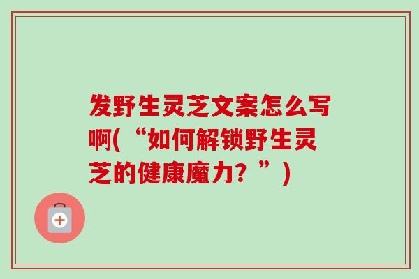 发野生灵芝文案怎么写啊(“如何解锁野生灵芝的健康魔力？”)