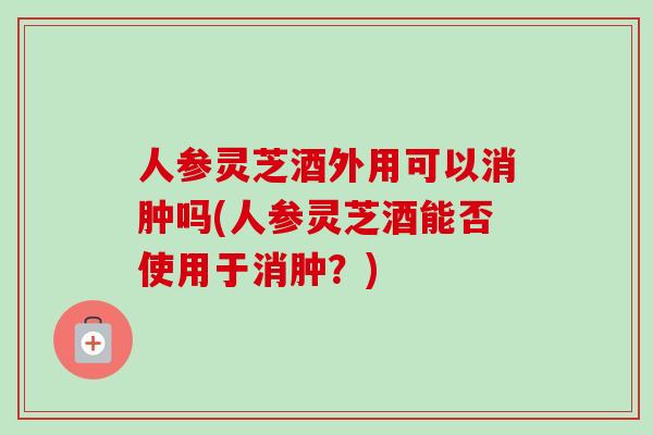 人参灵芝酒外用可以消肿吗(人参灵芝酒能否使用于消肿？)