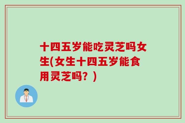 十四五岁能吃灵芝吗女生(女生十四五岁能食用灵芝吗？)