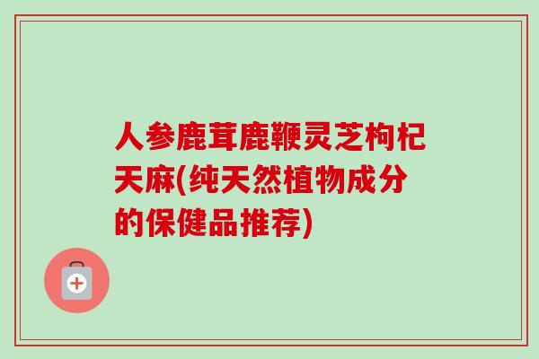 人参鹿茸鹿鞭灵芝枸杞天麻(纯天然植物成分的保健品推荐)
