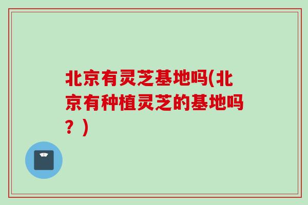 北京有灵芝基地吗(北京有种植灵芝的基地吗？)