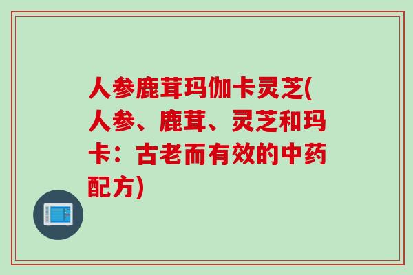 人参鹿茸玛伽卡灵芝(人参、鹿茸、灵芝和玛卡：古老而有效的中药配方)
