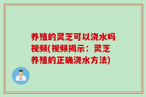 养殖的灵芝可以浇水吗视频(视频揭示：灵芝养殖的正确浇水方法)