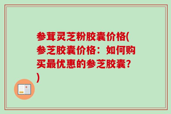 参茸灵芝粉胶囊价格(参芝胶囊价格：如何购买最优惠的参芝胶囊？)