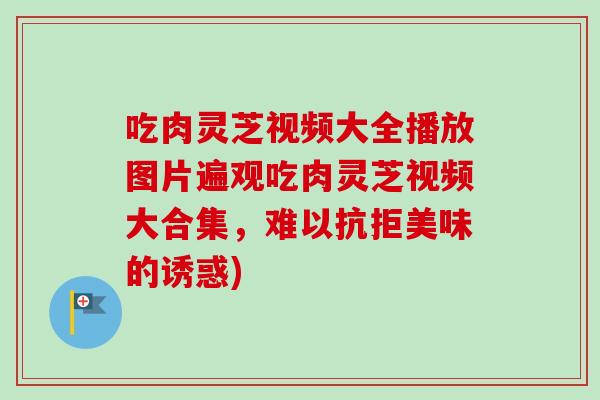 吃肉灵芝视频大全播放图片遍观吃肉灵芝视频大合集，难以抗拒美味的诱惑)