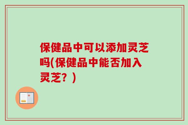 保健品中可以添加灵芝吗(保健品中能否加入灵芝？)