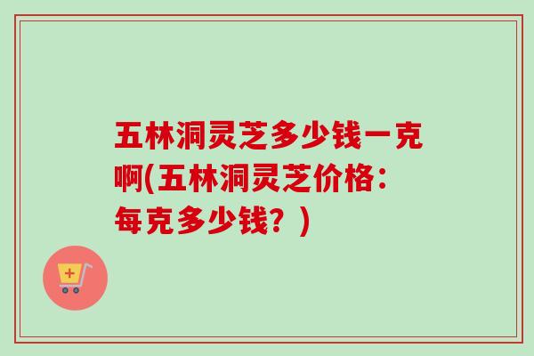 五林洞灵芝多少钱一克啊(五林洞灵芝价格：每克多少钱？)