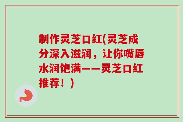 制作灵芝口红(灵芝成分深入滋润，让你嘴唇水润饱满——灵芝口红推荐！)