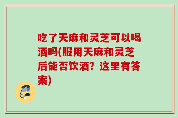 吃了天麻和灵芝可以喝酒吗(服用天麻和灵芝后能否饮酒？这里有答案)