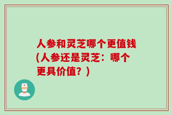 人参和灵芝哪个更值钱(人参还是灵芝：哪个更具价值？)