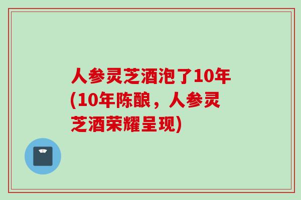 人参灵芝酒泡了10年(10年陈酿，人参灵芝酒荣耀呈现)