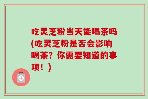吃灵芝粉当天能喝茶吗(吃灵芝粉是否会影响喝茶？你需要知道的事项！)