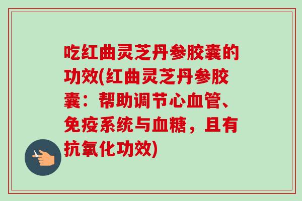 吃红曲灵芝丹参胶囊的功效(红曲灵芝丹参胶囊：帮助调节心、免疫系统与，且有功效)
