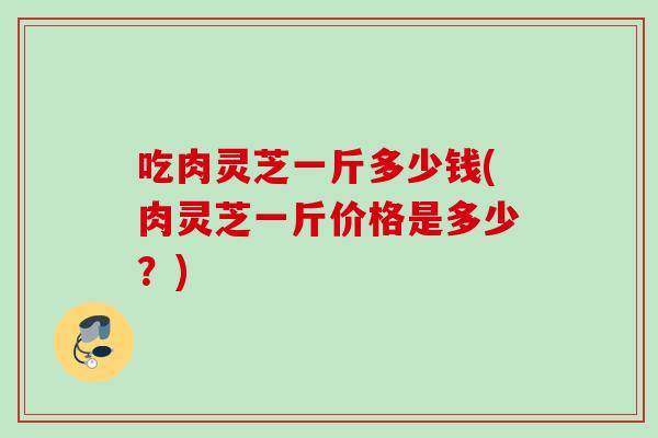 吃肉灵芝一斤多少钱(肉灵芝一斤价格是多少？)