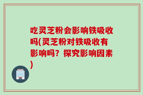 吃灵芝粉会影响铁吸收吗(灵芝粉对铁吸收有影响吗？探究影响因素)