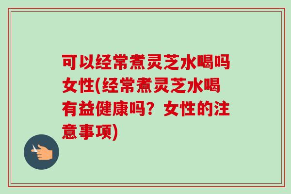 可以经常煮灵芝水喝吗女性(经常煮灵芝水喝有益健康吗？女性的注意事项)
