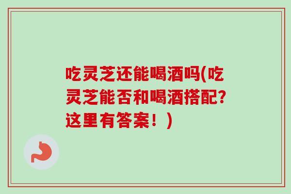 吃灵芝还能喝酒吗(吃灵芝能否和喝酒搭配？这里有答案！)