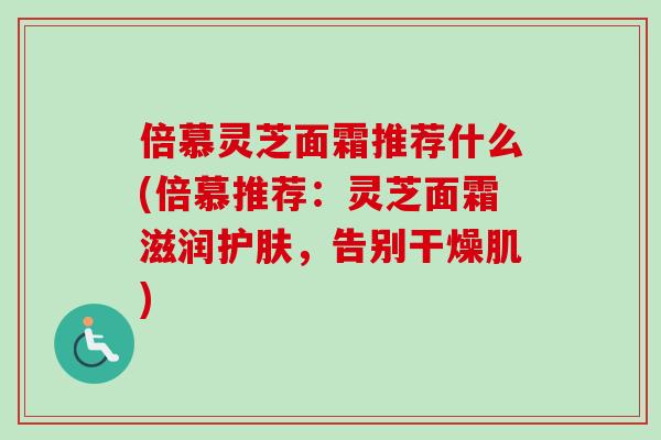 倍慕灵芝面霜推荐什么(倍慕推荐：灵芝面霜滋润护肤，告别干燥肌)