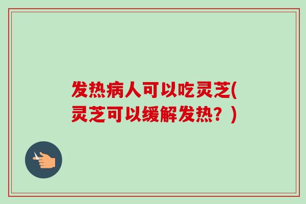 发热人可以吃灵芝(灵芝可以缓解发热？)