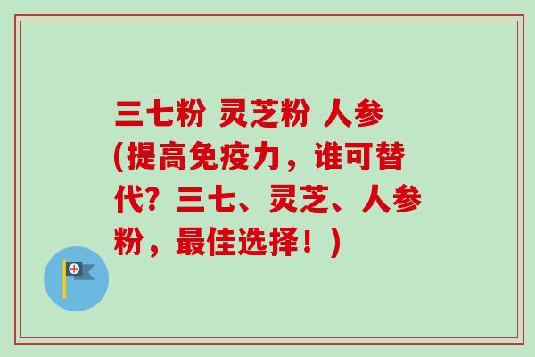 三七粉 灵芝粉 人参(提高免疫力，谁可替代？三七、灵芝、人参粉，佳选择！)