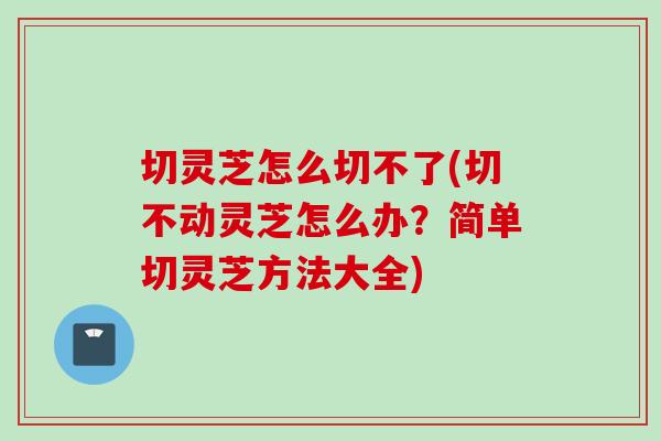 切灵芝怎么切不了(切不动灵芝怎么办？简单切灵芝方法大全)