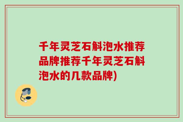 千年灵芝石斛泡水推荐品牌推荐千年灵芝石斛泡水的几款品牌)