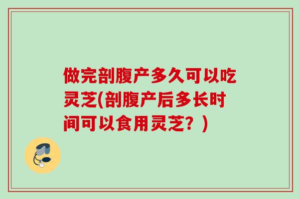 做完剖腹产多久可以吃灵芝(剖腹产后多长时间可以食用灵芝？)