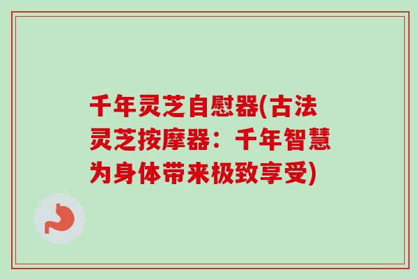 千年灵芝自慰器(古法灵芝按摩器：千年智慧为身体带来极致享受)