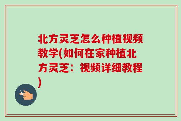 北方灵芝怎么种植视频教学(如何在家种植北方灵芝：视频详细教程)