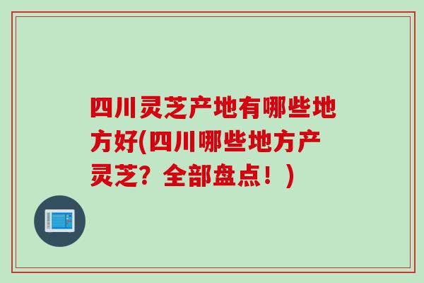 四川灵芝产地有哪些地方好(四川哪些地方产灵芝？全部盘点！)