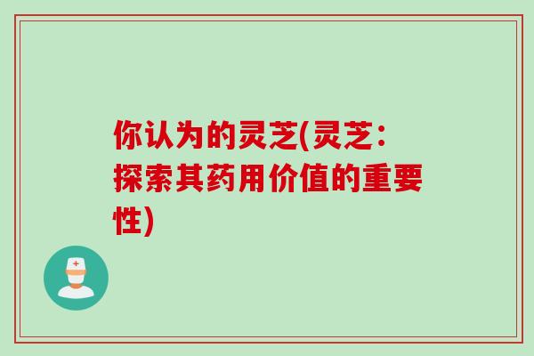 你认为的灵芝(灵芝：探索其药用价值的重要性)