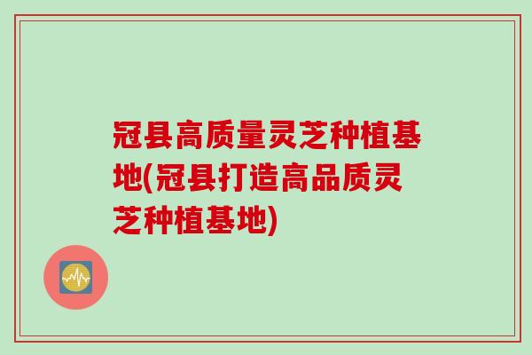 冠县高质量灵芝种植基地(冠县打造高品质灵芝种植基地)